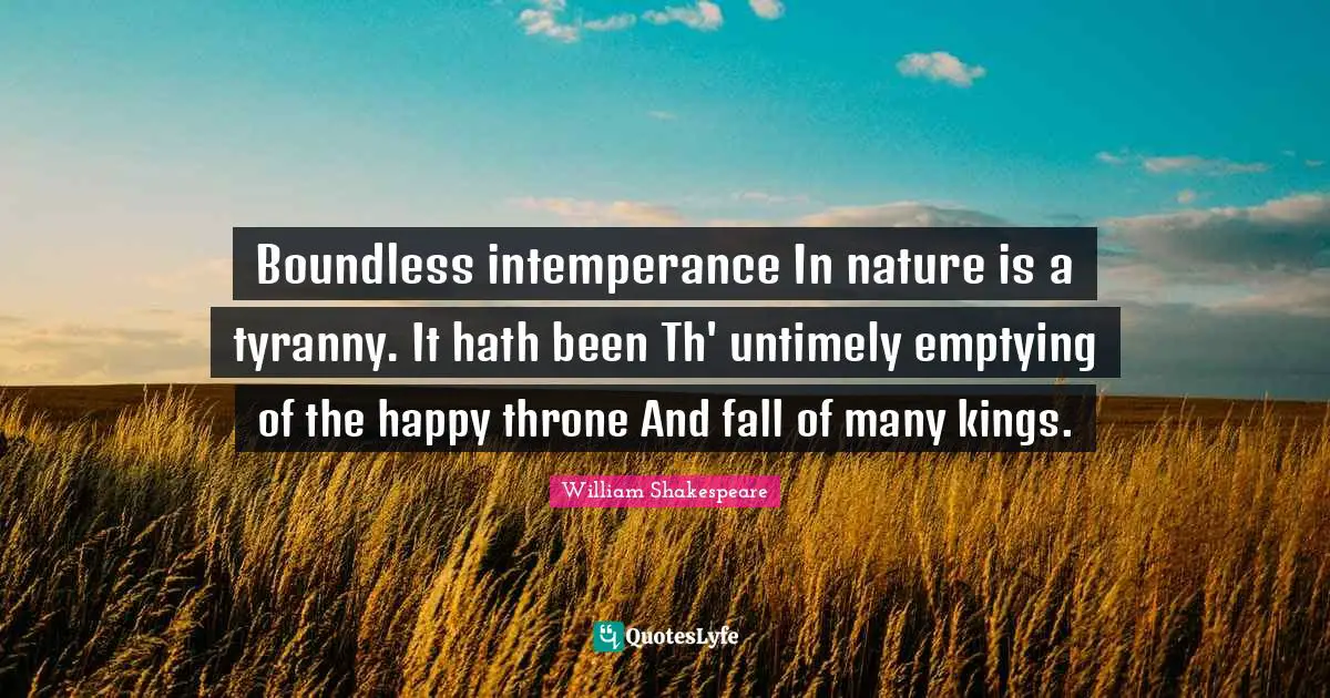 Boundless intemperance In nature is a tyranny. It hath been Th' untimely emptying of the happy throne And fall of many kings.