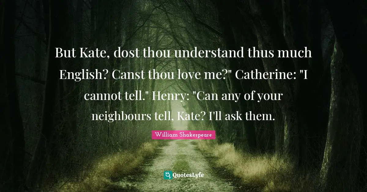 Kate Quotes: "But Kate, dost thou understand thus much English? Canst thou love me?" Catherine: "I cannot tell." Henry: "Can any of your neighbours tell, Kate? I'll ask them."