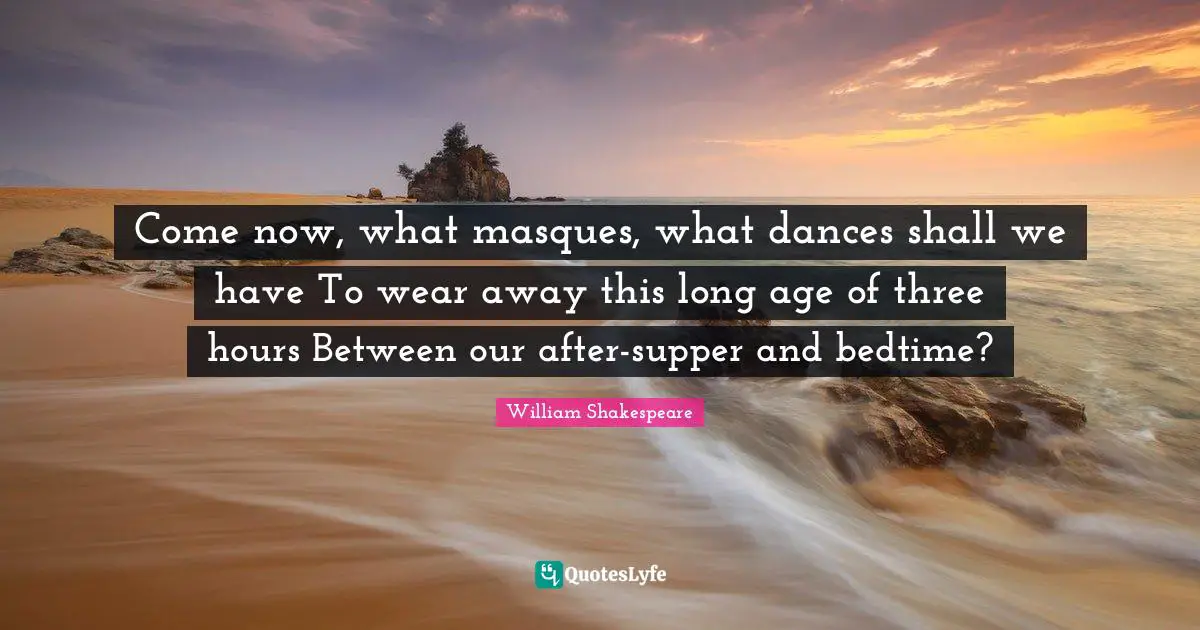 Come now, what masques, what dances shall we have To wear away this long age of three hours Between our after-supper and bedtime?