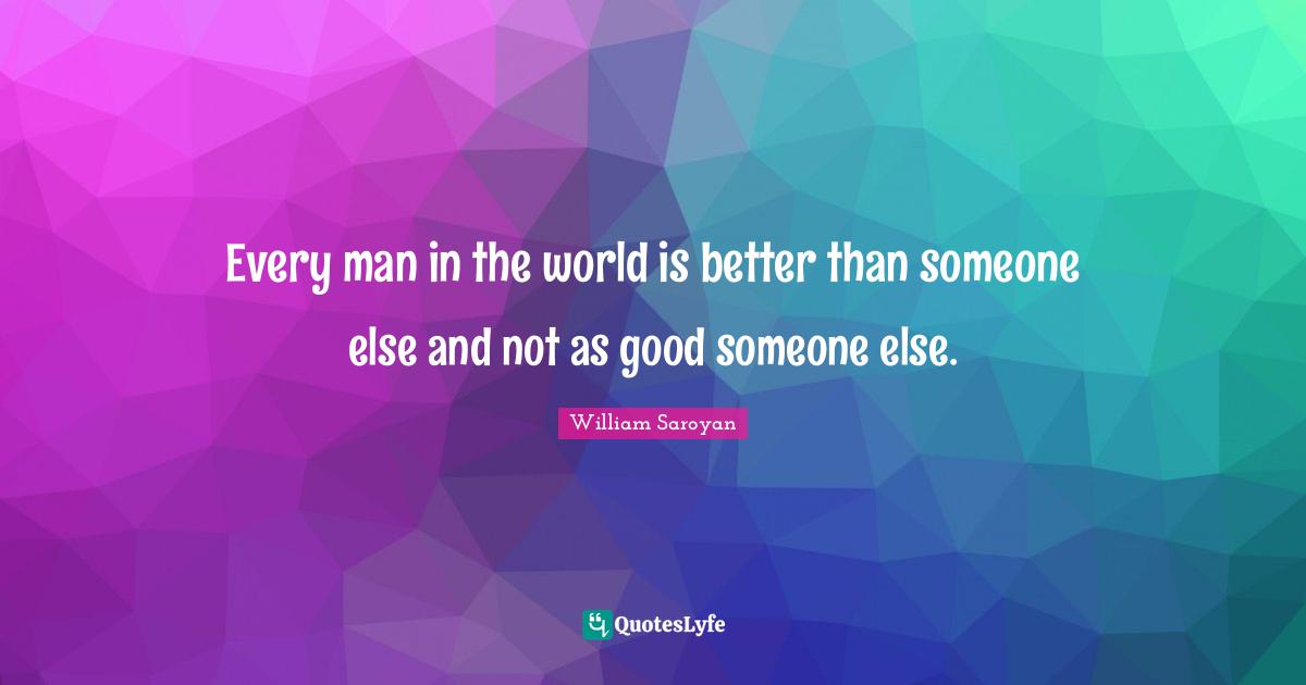 Every man in the world is better than someone else and not as good someone else.
