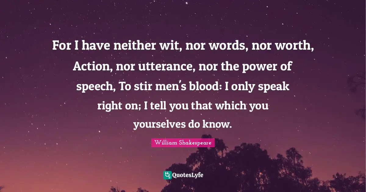 For I have neither wit, nor words, nor worth, Action, nor utterance, nor the power of speech, To stir men's blood: I only speak right on; I tell you that which you yourselves do know.