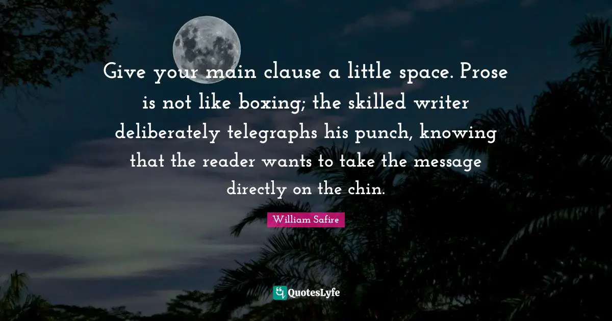 William Safire Quotes: "Give your main clause a little space. Prose is not like boxing; the skilled writer deliberately telegraphs his punch, knowing that the reader wants to take the message directly on the chin."