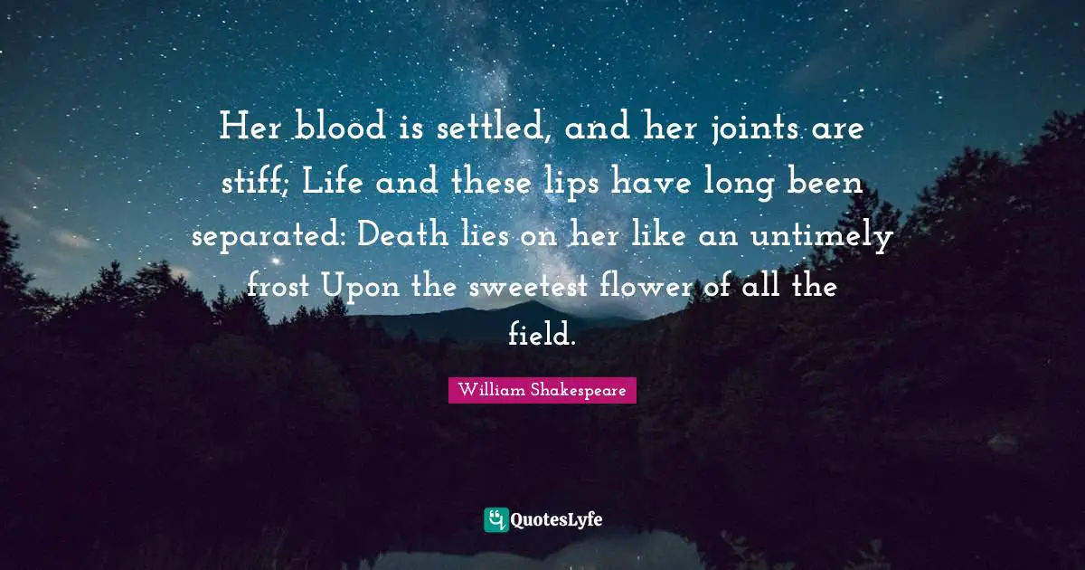 Her blood is settled, and her joints are stiff; Life and these lips have long been separated: Death lies on her like an untimely frost Upon the sweetest flower of all the field.