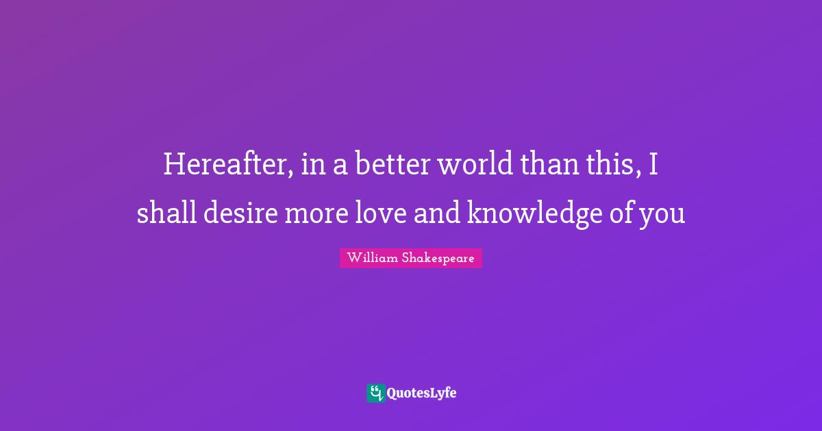 Hereafter, in a better world than this, I shall desire more love and knowledge of you