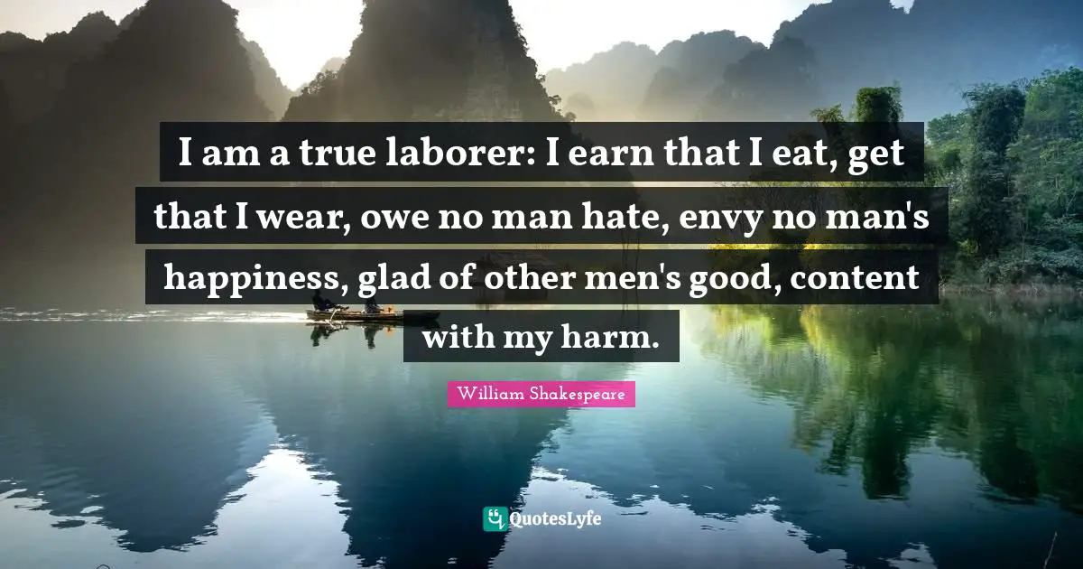 I am a true laborer: I earn that I eat, get that I wear, owe no man hate, envy no man's happiness, glad of other men's good, content with my harm.