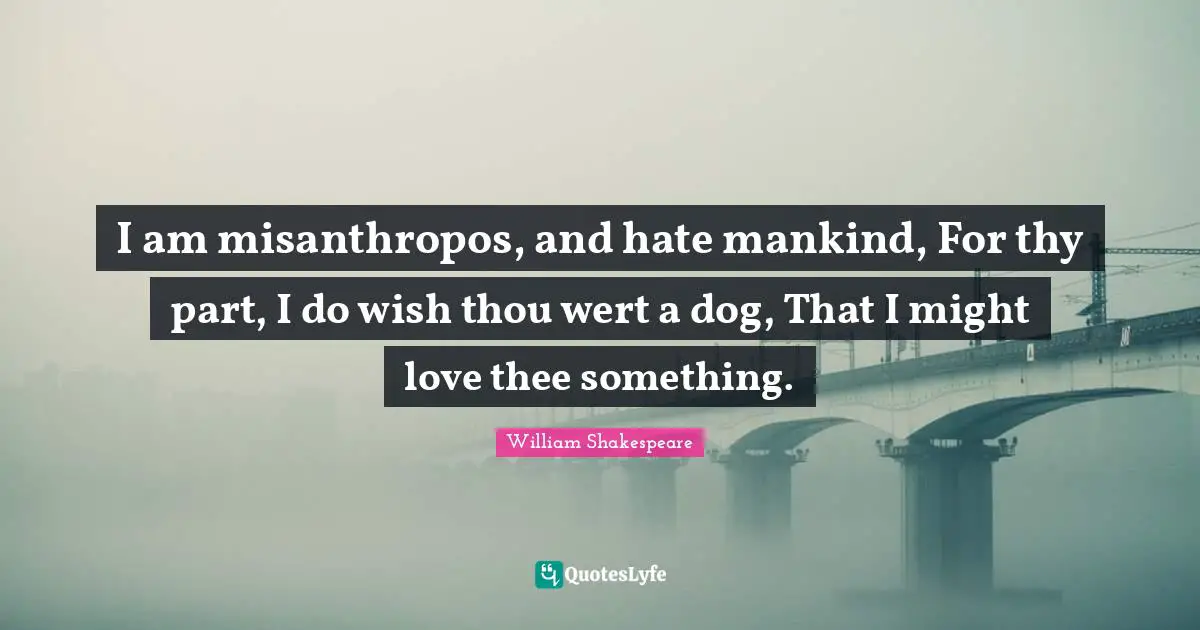 I am misanthropos, and hate mankind, For thy part, I do wish thou wert a dog, That I might love thee something.