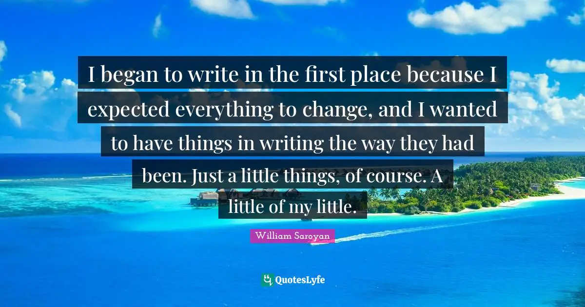 I began to write in the first place because I expected everything to change, and I wanted to have things in writing the way they had been. Just a little things, of course. A little of my little.