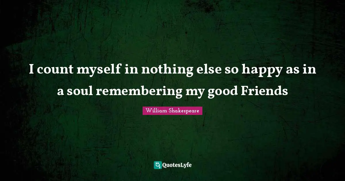 I count myself in nothing else so happy as in a soul remembering my good Friends