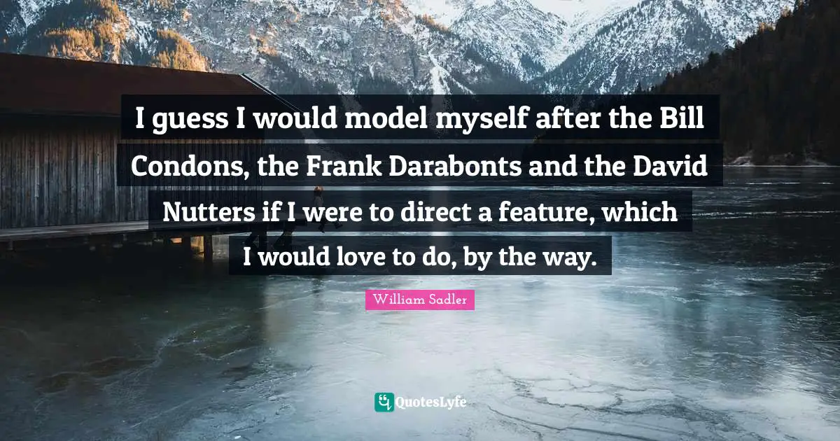 I guess I would model myself after the Bill Condons, the Frank Darabonts and the David Nutters if I were to direct a feature, which I would love to do, by the way.