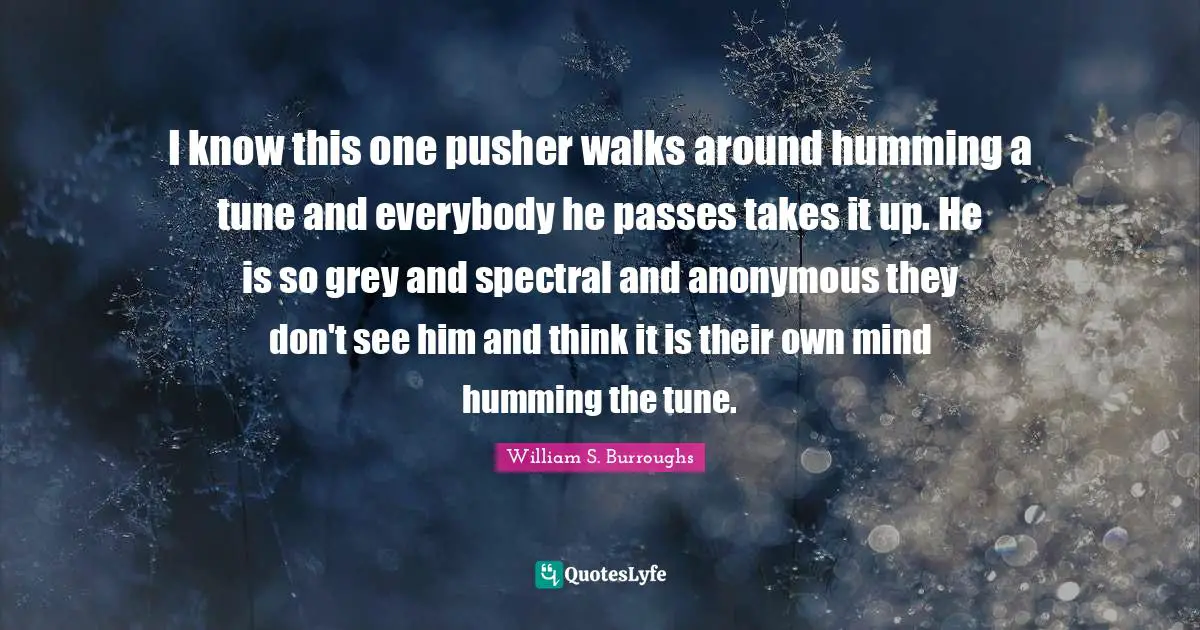 I know this one pusher walks around humming a tune and everybody he passes takes it up. He is so grey and spectral and anonymous they don't see him and think it is their own mind humming the tune.