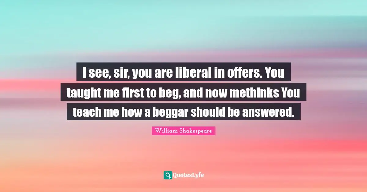 I see, sir, you are liberal in offers. You taught me first to beg, and now methinks You teach me how a beggar should be answered.