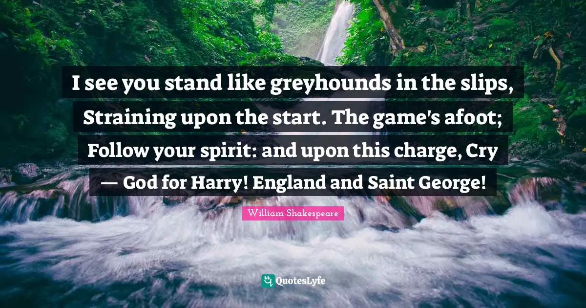 I see you stand like greyhounds in the slips, Straining upon the start. The game's afoot; Follow your spirit: and upon this charge, Cry — God for Harry! England and Saint George!