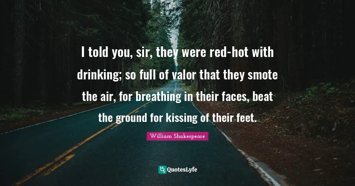 I told you, sir, they were red-hot with drinking; so full of valor that they smote the air, for breathing in their faces, beat the ground for kissing of their feet.