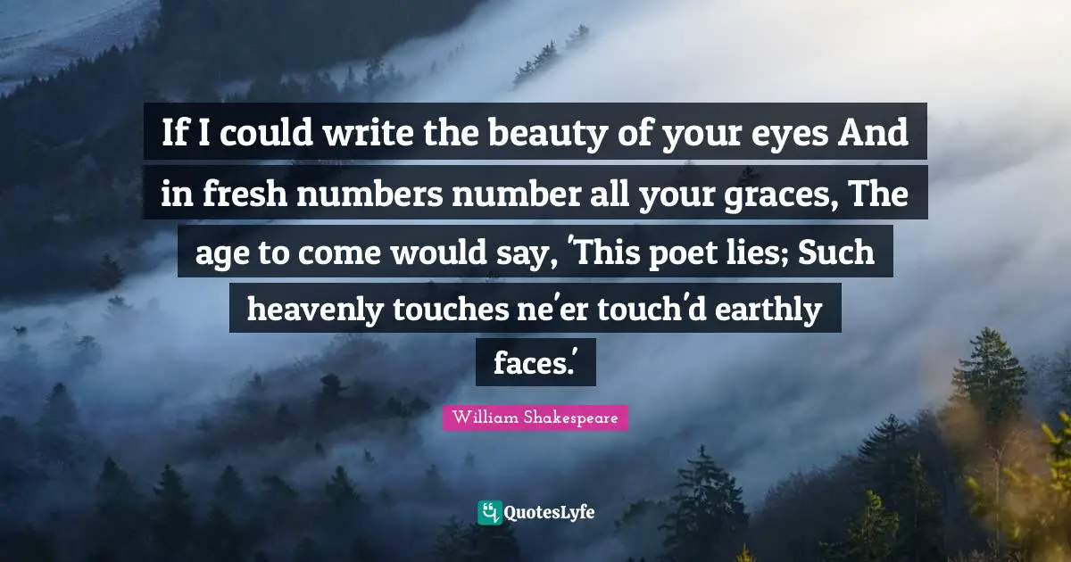 If I could write the beauty of your eyes And in fresh numbers number all your graces, The age to come would say, 'This poet lies; Such heavenly touches ne'er touch'd earthly faces.'