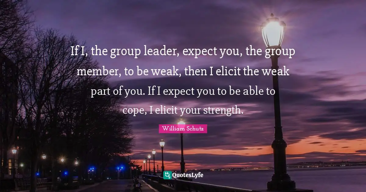 If I, the group leader, expect you, the group member, to be weak, then I elicit the weak part of you. If I expect you to be able to cope, I elicit your strength.