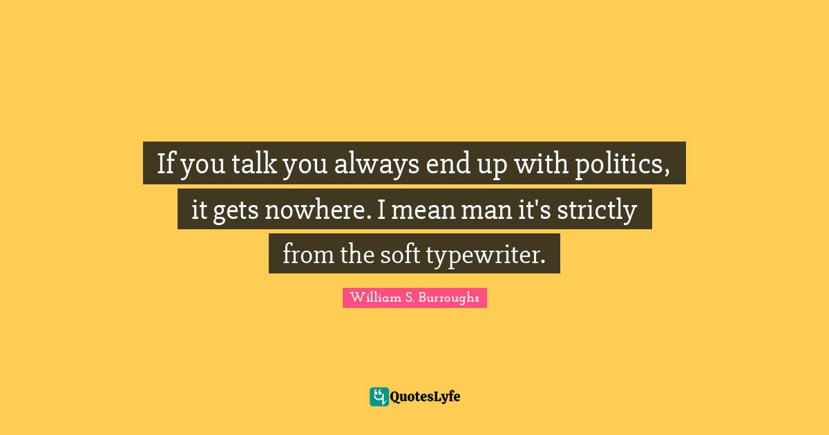 If you talk you always end up with politics, it gets nowhere. I mean man it's strictly from the soft typewriter.