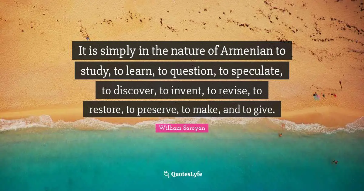 It is simply in the nature of Armenian to study, to learn, to question, to speculate, to discover, to invent, to revise, to restore, to preserve, to make, and to give.