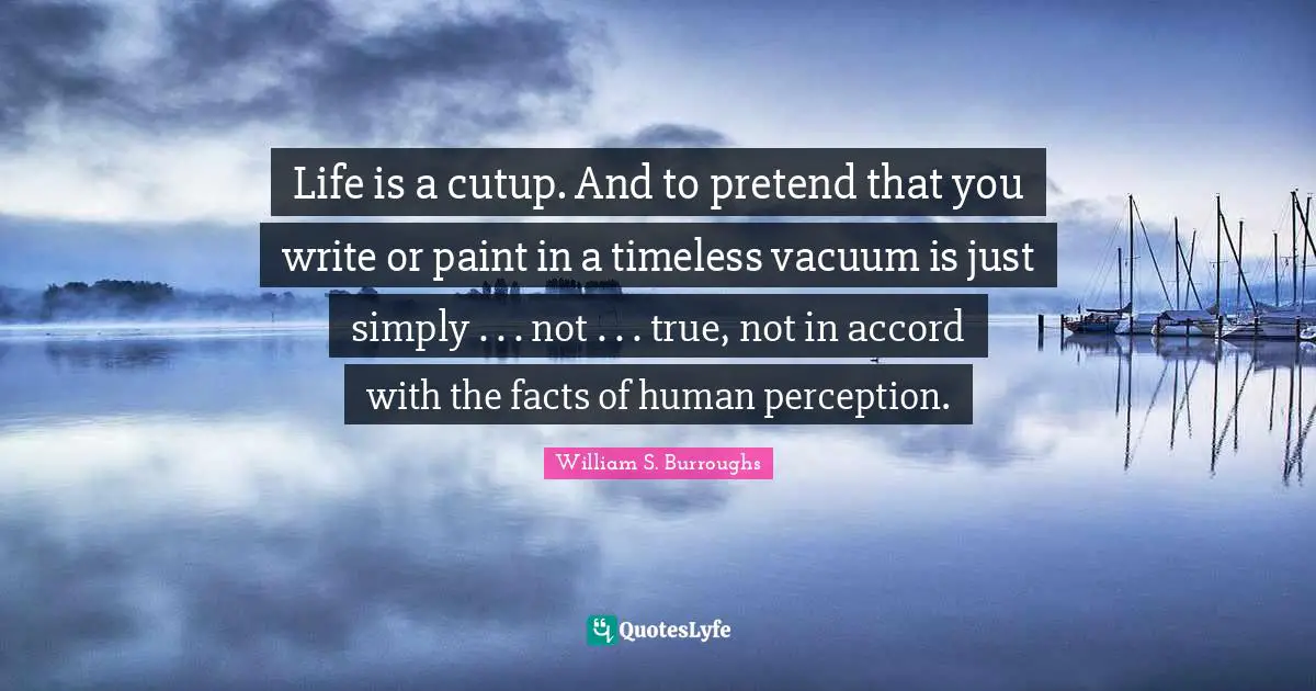 Life is a cutup. And to pretend that you write or paint in a timeless vacuum is just simply . . . not . . . true, not in accord with the facts of human perception.