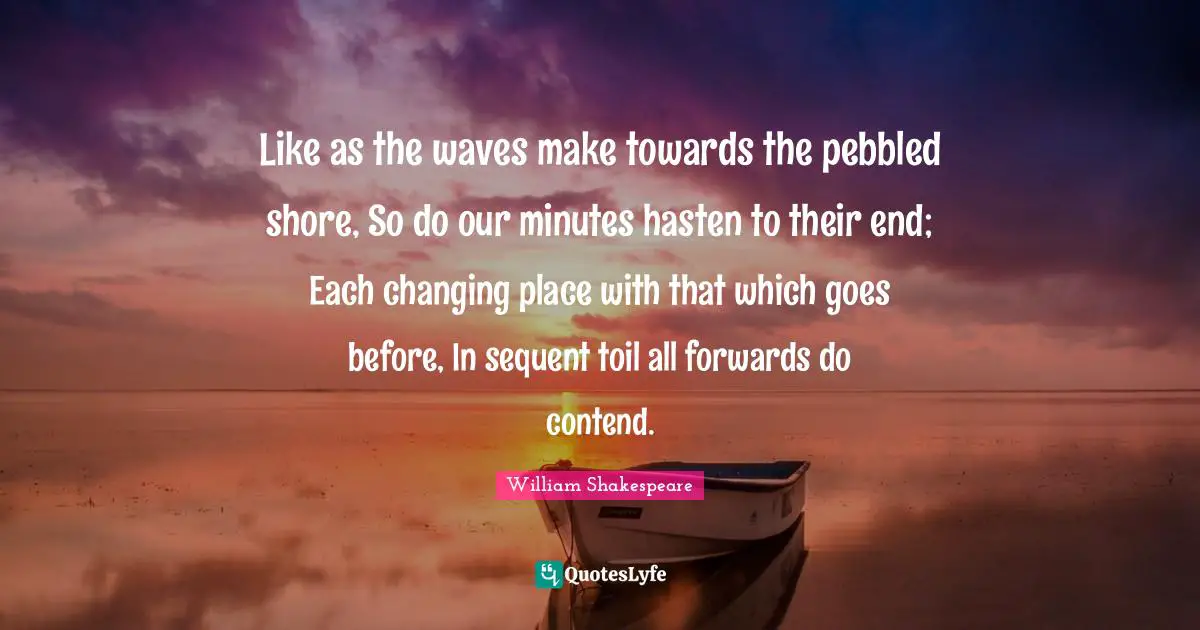 Like as the waves make towards the pebbled shore, So do our minutes hasten to their end; Each changing place with that which goes before, In sequent toil all forwards do contend.