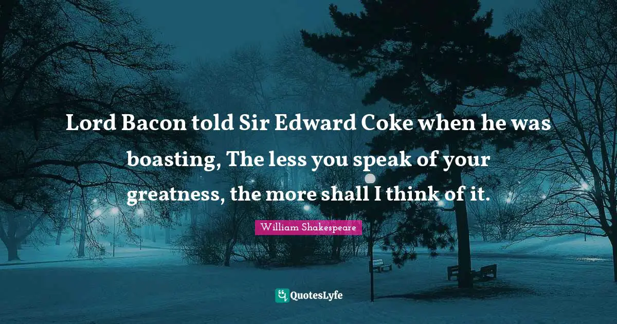 Lord Bacon told Sir Edward Coke when he was boasting, The less you speak of your greatness, the more shall I think of it.
