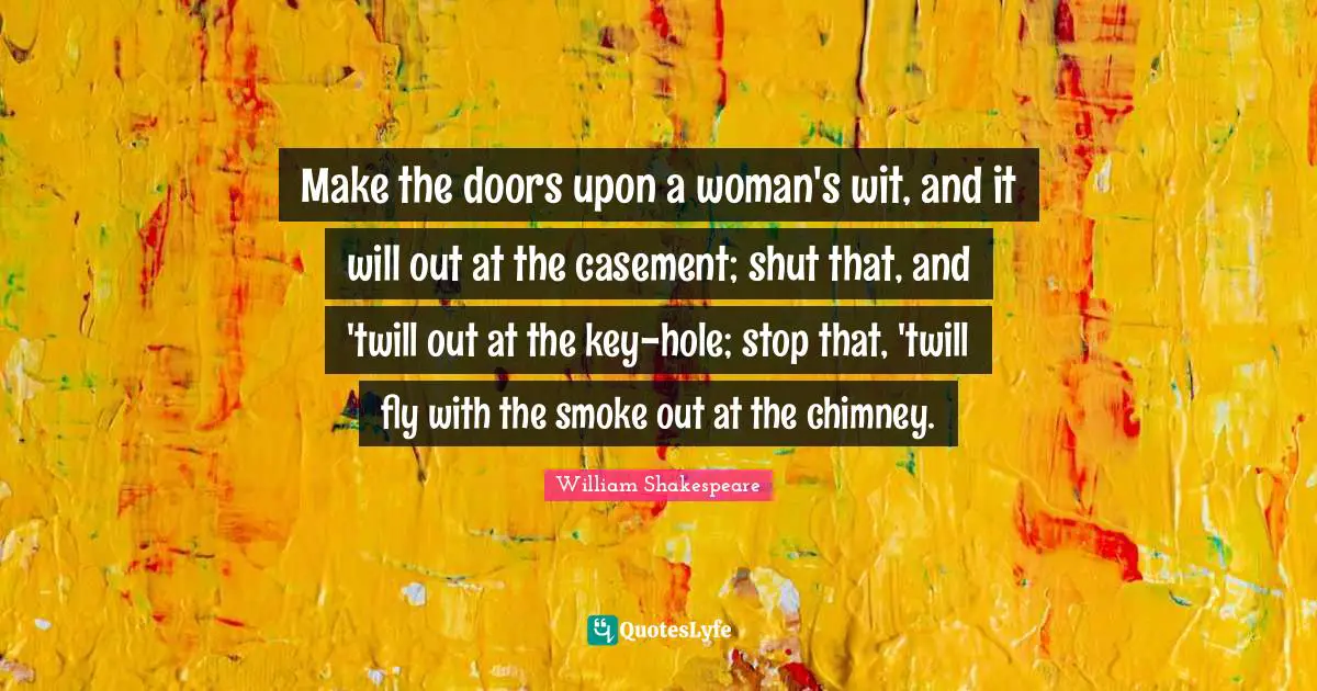 Make the doors upon a woman's wit, and it will out at the casement; shut that, and 'twill out at the key-hole; stop that, 'twill fly with the smoke out at the chimney.