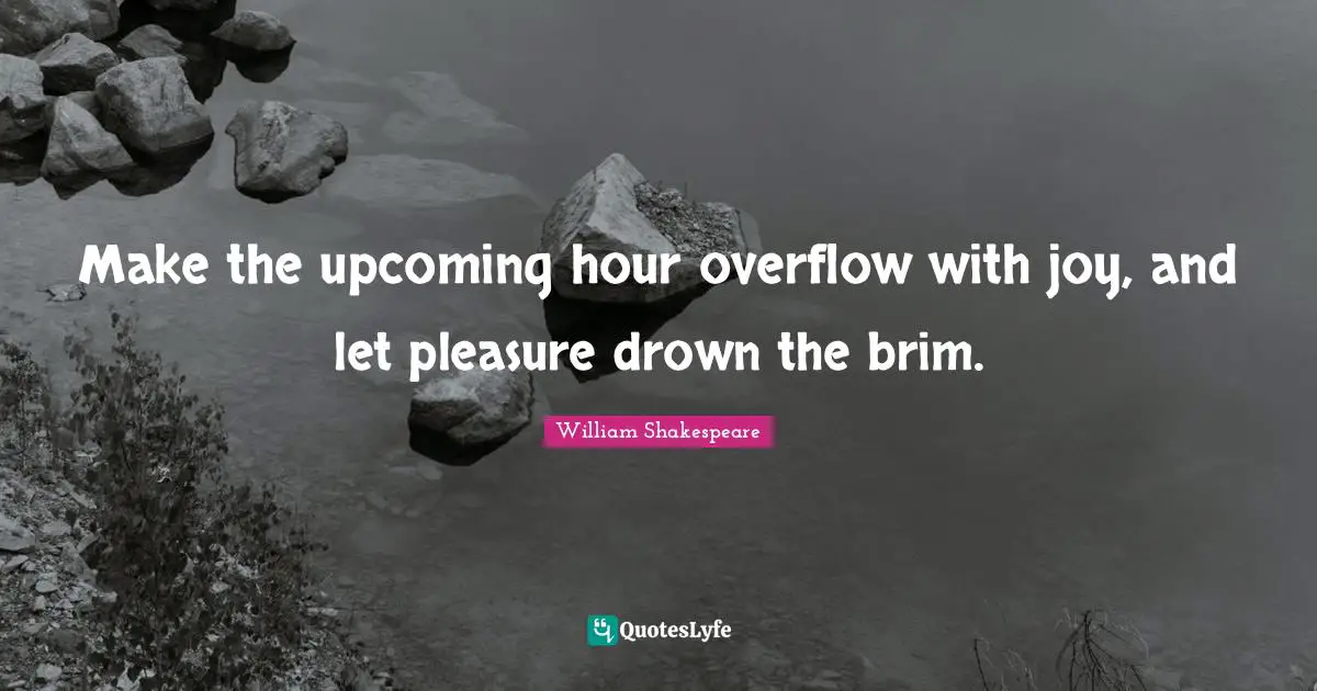 Make the upcoming hour overflow with joy, and let pleasure drown the brim.