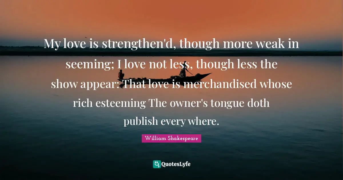 Seeming Quotes: "My love is strengthen'd, though more weak in seeming; I love not less, though less the show appear: That love is merchandised whose rich esteeming The owner's tongue doth publish every where."