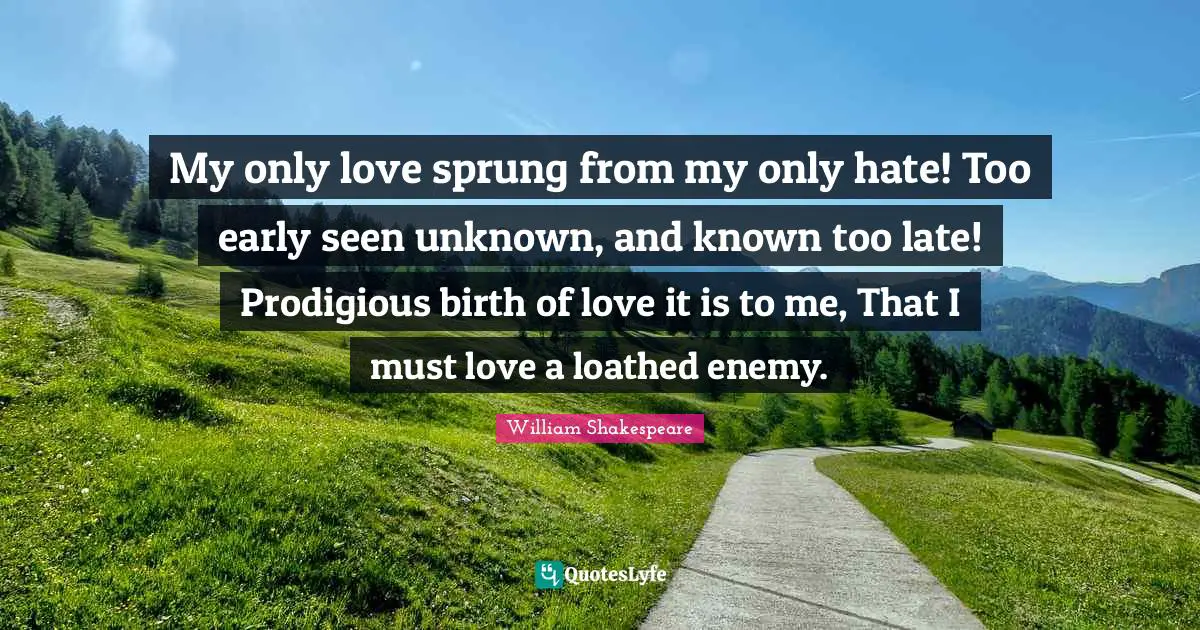 My only love sprung from my only hate! Too early seen unknown, and known too late! Prodigious birth of love it is to me, That I must love a loathed enemy.