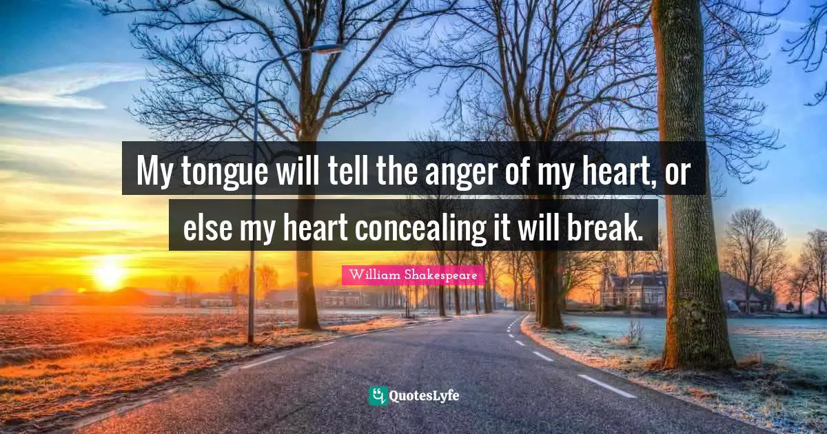 My tongue will tell the anger of my heart, or else my heart concealing it will break.