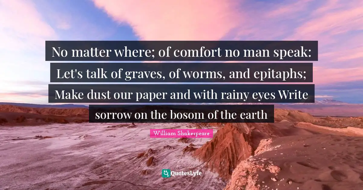 No matter where; of comfort no man speak: Let's talk of graves, of worms, and epitaphs; Make dust our paper and with rainy eyes Write sorrow on the bosom of the earth
