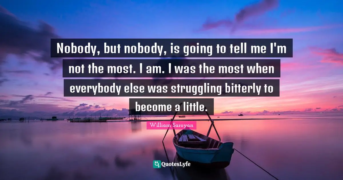 Nobody, but nobody, is going to tell me I'm not the most. I am. I was the most when everybody else was struggling bitterly to become a little.