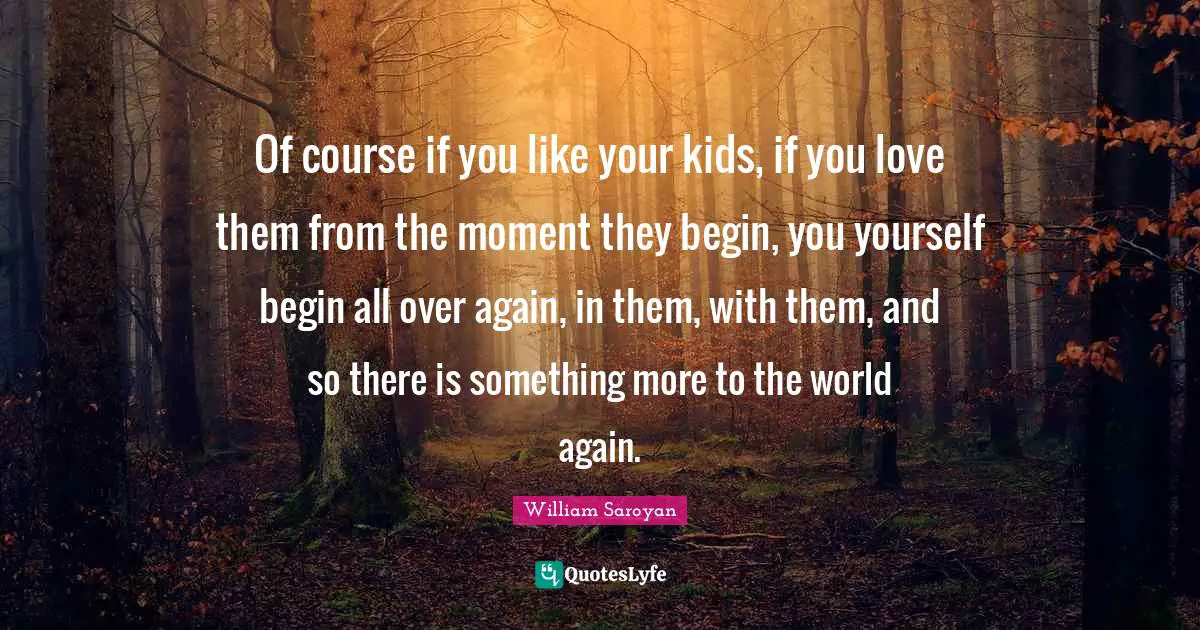 Of course if you like your kids, if you love them from the moment they begin, you yourself begin all over again, in them, with them, and so there is something more to the world again.
