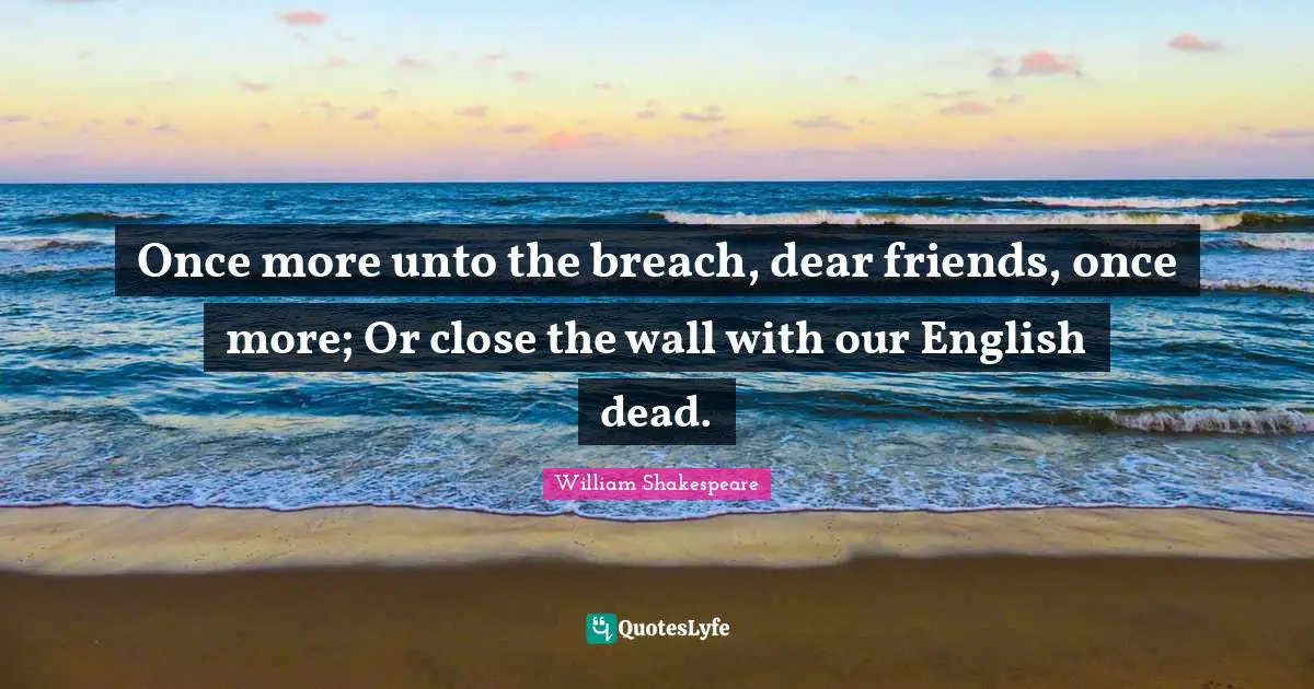 Once more unto the breach, dear friends, once more; Or close the wall with our English dead.