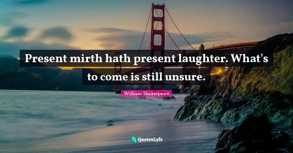 Present mirth hath present laughter. What's to come is still unsure.