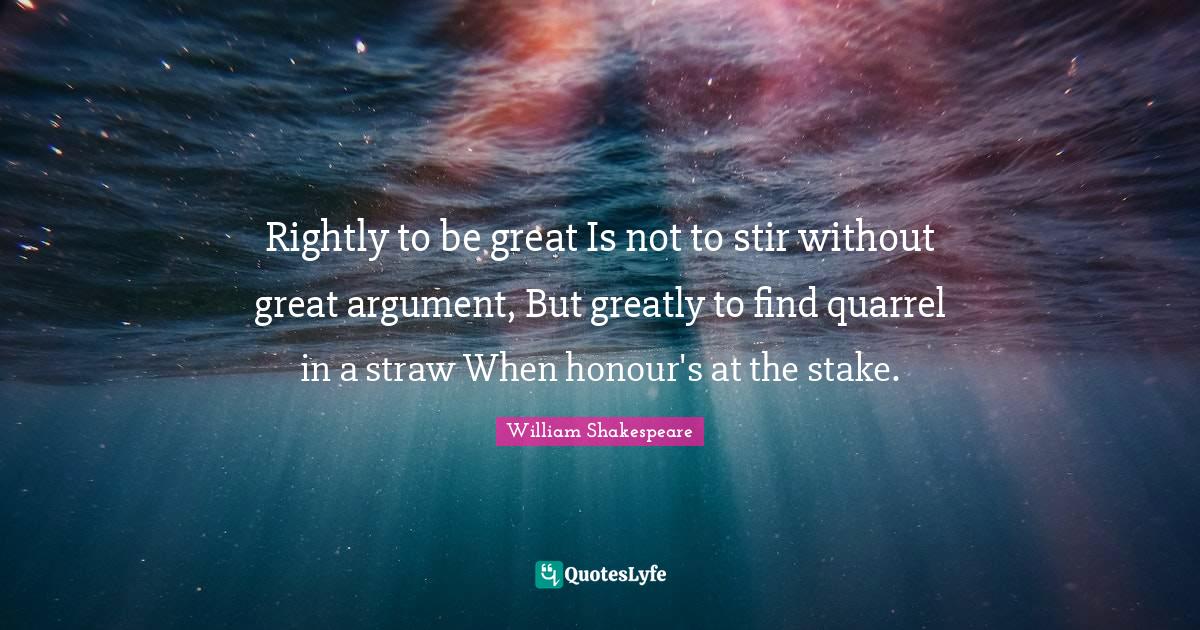 Rightly to be great Is not to stir without great argument, But greatly to find quarrel in a straw When honour's at the stake.