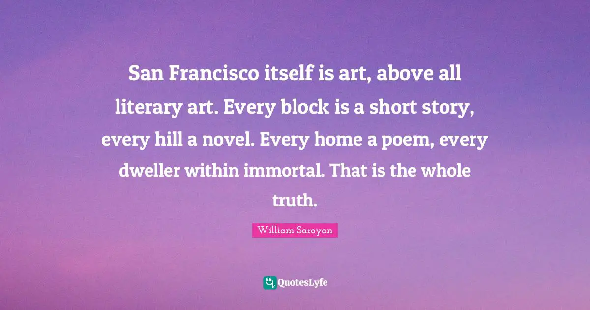 San Francisco Quotes: "San Francisco itself is art, above all literary art. Every block is a short story, every hill a novel. Every home a poem, every dweller within immortal. That is the whole truth."