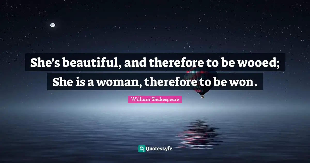She's beautiful, and therefore to be wooed; She is a woman, therefore to be won.