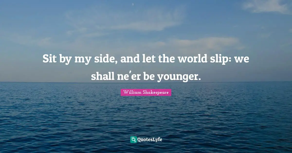 Sit by my side, and let the world slip: we shall ne'er be younger.