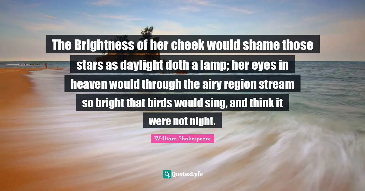 The Brightness of her cheek would shame those stars as daylight doth a lamp; her eyes in heaven would through the airy region stream so bright that birds would sing, and think it were not night.