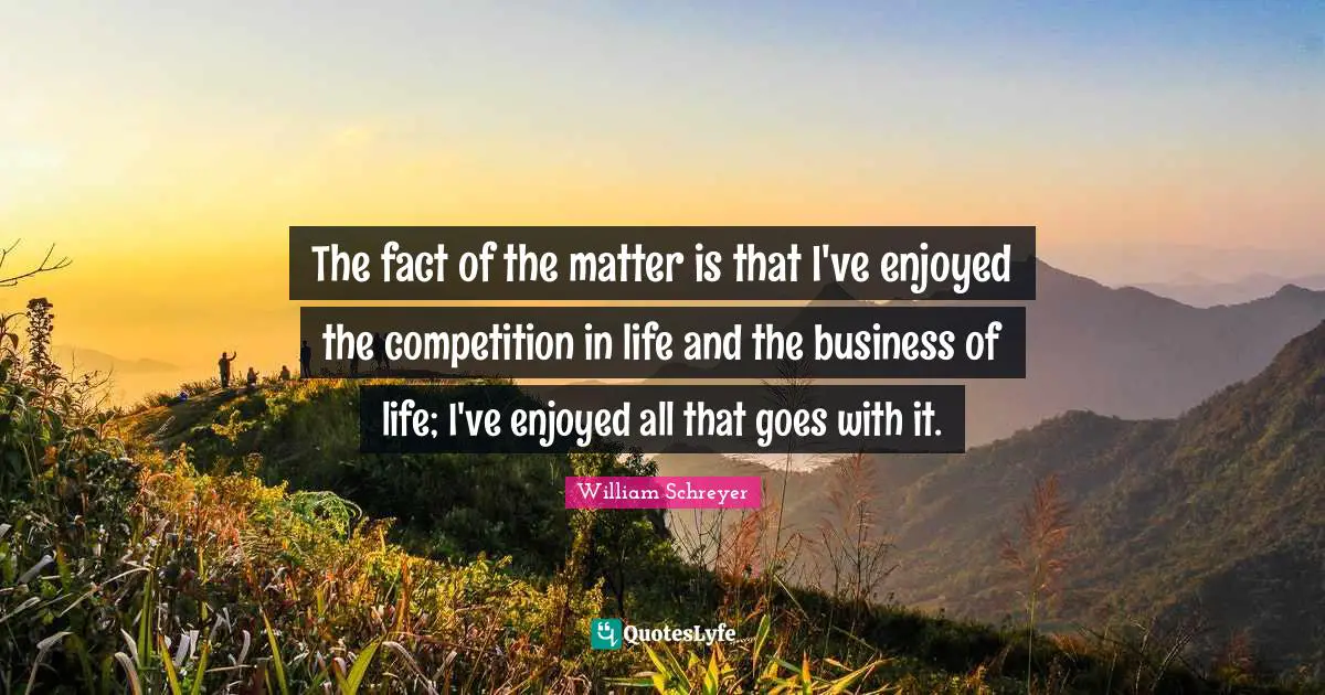 The fact of the matter is that I've enjoyed the competition in life and the business of life; I've enjoyed all that goes with it.