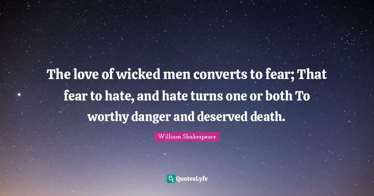 The love of wicked men converts to fear; That fear to hate, and hate turns one or both To worthy danger and deserved death.