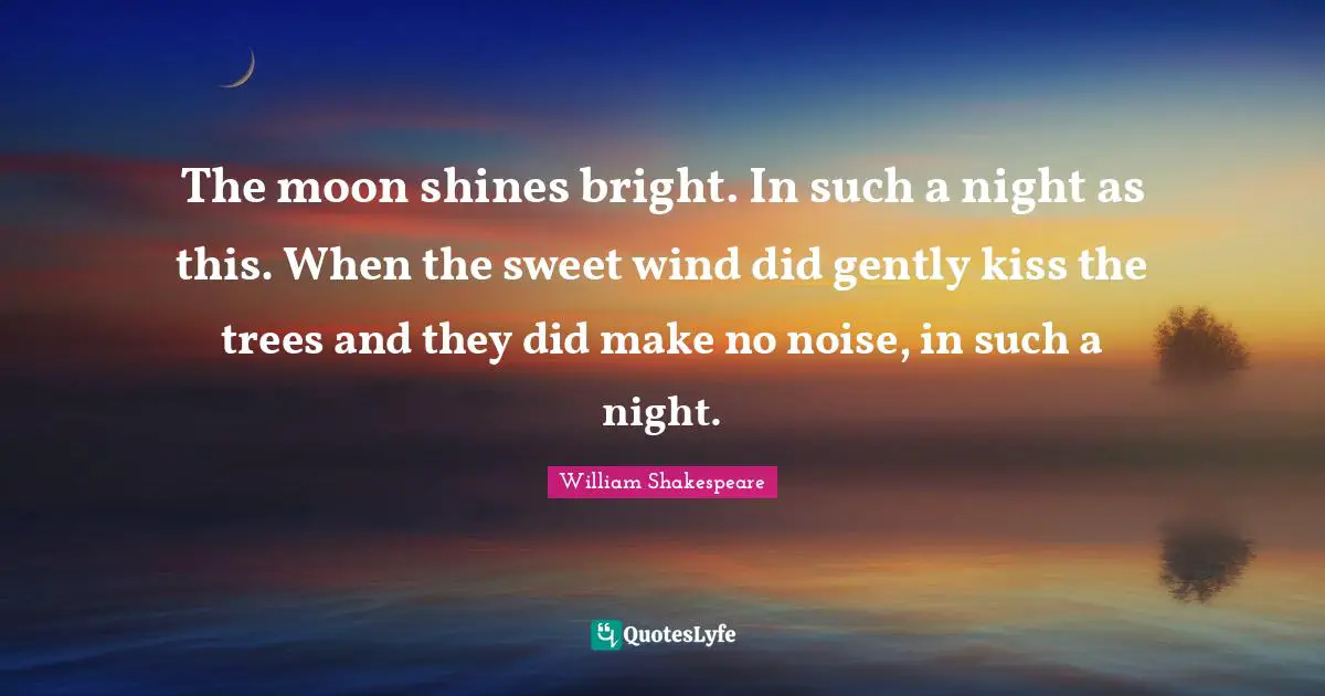 The moon shines bright. In such a night as this. When the sweet wind did gently kiss the trees and they did make no noise, in such a night.