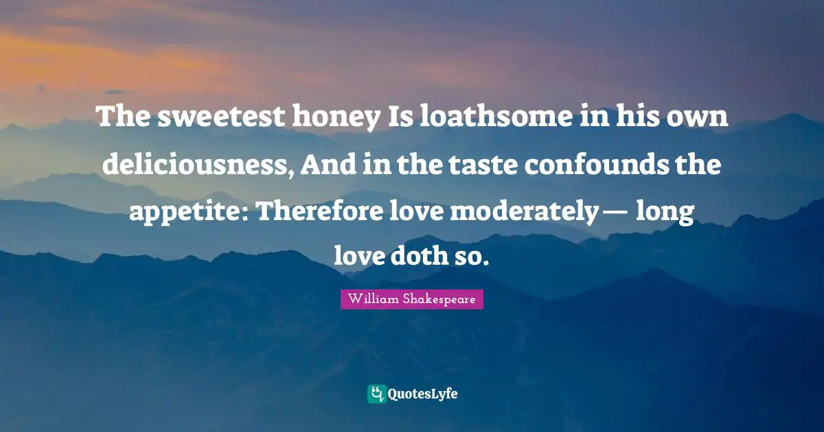 The sweetest honey Is loathsome in his own deliciousness, And in the taste confounds the appetite: Therefore love moderately— long love doth so.