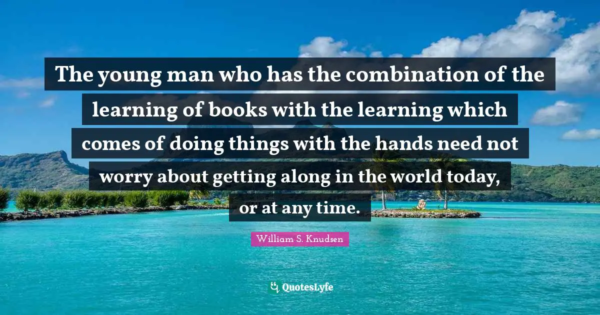 The young man who has the combination of the learning of books with the learning which comes of doing things with the hands need not worry about getting along in the world today, or at any time.