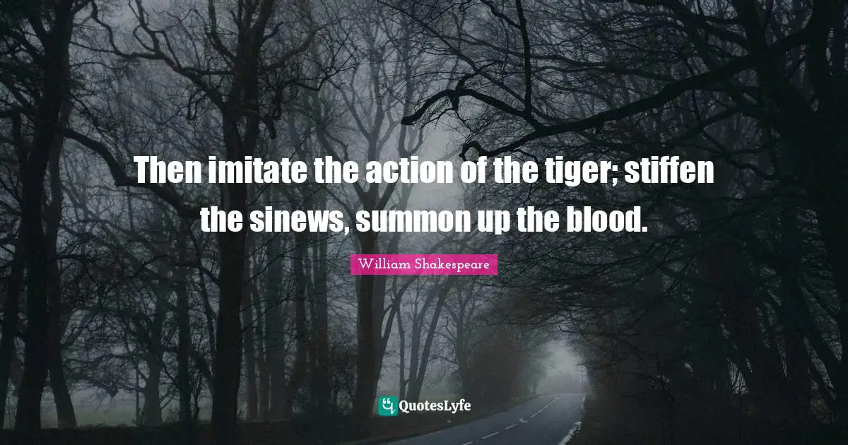 Then imitate the action of the tiger; stiffen the sinews, summon up the blood.