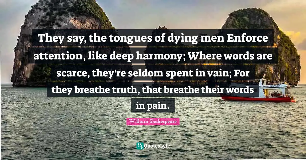 They say, the tongues of dying men Enforce attention, like deep harmony; Where words are scarce, they're seldom spent in vain; For they breathe truth, that breathe their words in pain.
