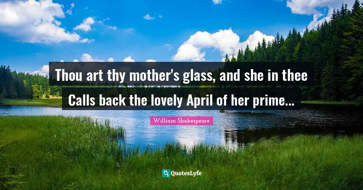 Thou art thy mother's glass, and she in thee Calls back the lovely April of her prime...
