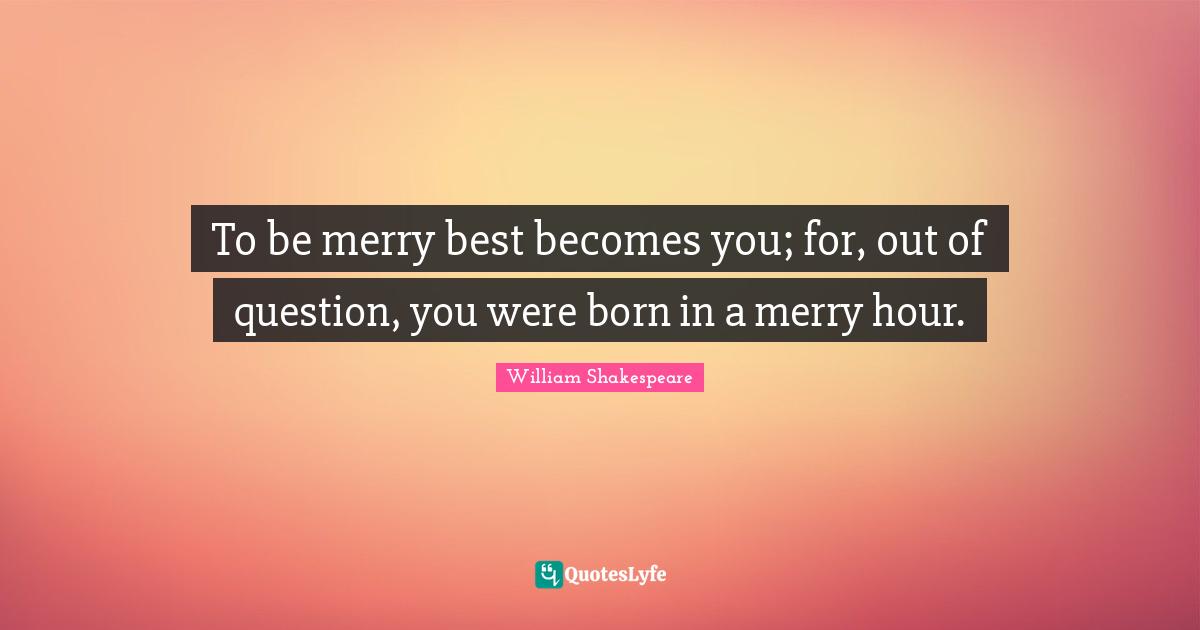 To be merry best becomes you; for, out of question, you were born in a merry hour.