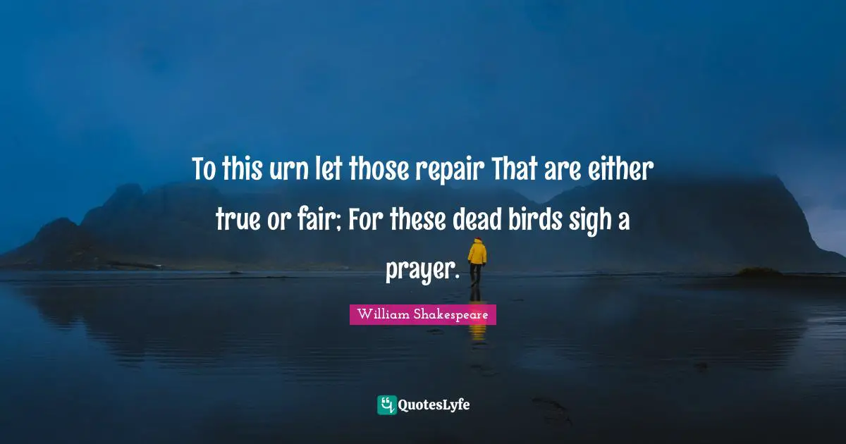 To this urn let those repair That are either true or fair; For these dead birds sigh a prayer.