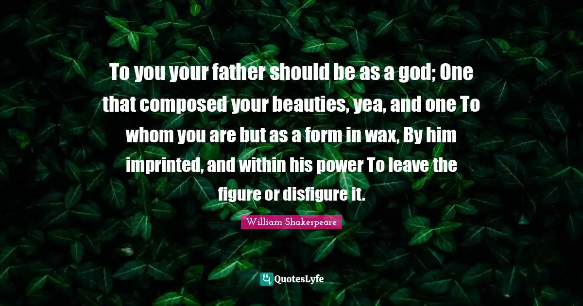 To you your father should be as a god; One that composed your beauties, yea, and one To whom you are but as a form in wax, By him imprinted, and within his power To leave the figure or disfigure it.
